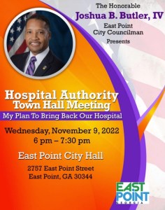 flyer with photo of East Point City Councilman Joshua B. Butler, IV reads: Hospital Authority Town Hall Meeting My plan to bring back our hosptial. Wednesday, November 9, 2022, 6pm - 730 pm, east point city hall 2757 east point street, east point georgia 30344